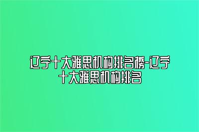 辽宁十大雅思机构排名榜-辽宁十大雅思机构排名