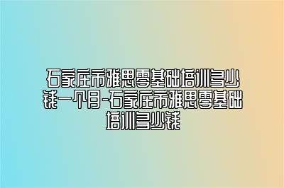 石家庄市雅思零基础培训多少钱一个月-石家庄市雅思零基础培训多少钱