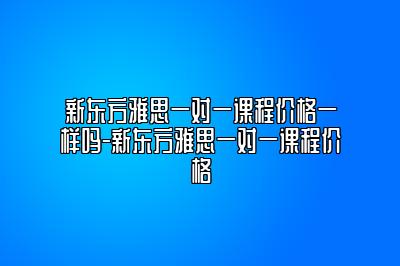 新东方雅思一对一课程价格一样吗-新东方雅思一对一课程价格