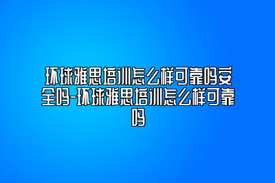 环球雅思培训怎么样可靠吗安全吗-环球雅思培训怎么样可靠吗