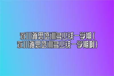 永川雅思培训多少钱一学期(永川雅思培训多少钱一学期啊)