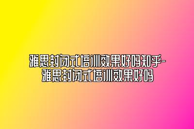 雅思封闭式培训效果好吗知乎-雅思封闭式培训效果好吗
