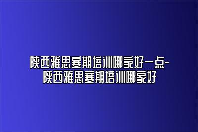 陕西雅思寒期培训哪家好一点-陕西雅思寒期培训哪家好