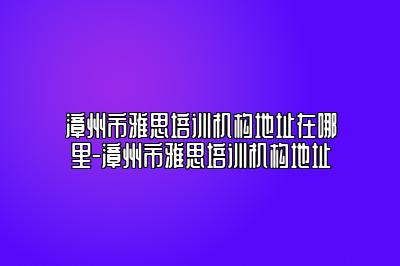 漳州市雅思培训机构地址在哪里-漳州市雅思培训机构地址