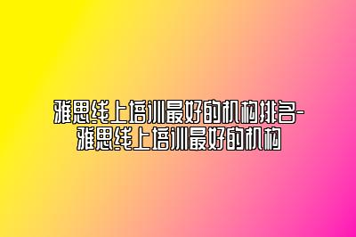 雅思线上培训最好的机构排名-雅思线上培训最好的机构