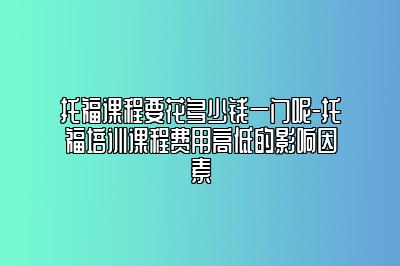 托福课程要花多少钱一门呢-托福培训课程费用高低的影响因素