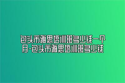 包头市雅思培训班多少钱一个月-包头市雅思培训班多少钱