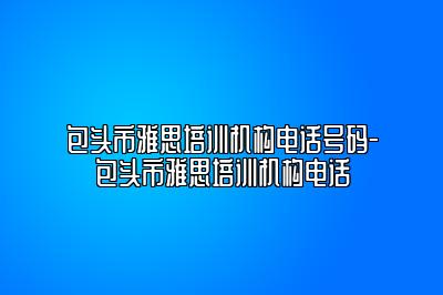 包头市雅思培训机构电话号码-包头市雅思培训机构电话