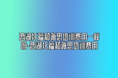 西湖托福和雅思培训费用一样吗-西湖托福和雅思培训费用