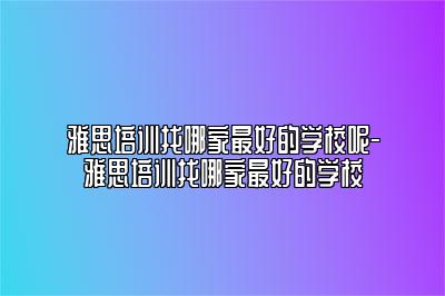 雅思培训找哪家最好的学校呢-雅思培训找哪家最好的学校