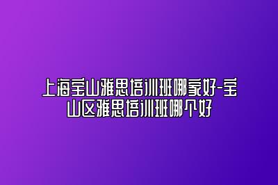 上海宝山雅思培训班哪家好-宝山区雅思培训班哪个好