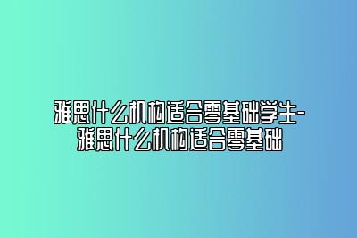 雅思什么机构适合零基础学生-雅思什么机构适合零基础
