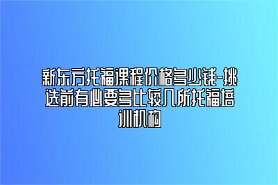 新东方托福课程价格多少钱-挑选前有必要多比较几所托福培训机构