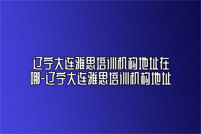 辽宁大连雅思培训机构地址在哪-辽宁大连雅思培训机构地址