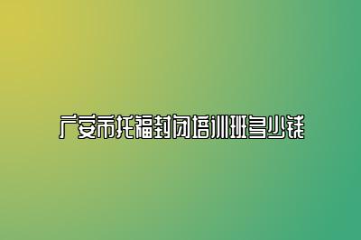 广安市托福封闭培训班多少钱
