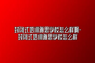 封闭式培训雅思学校怎么样啊-封闭式培训雅思学校怎么样