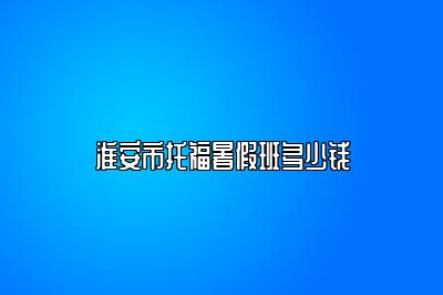 淮安市托福暑假班多少钱