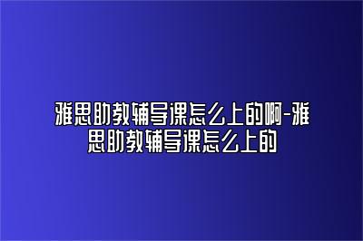 雅思助教辅导课怎么上的啊-雅思助教辅导课怎么上的