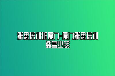 雅思培训班厦门-厦门雅思培训要多少钱