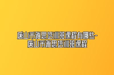 唐山市雅思培训班课程有哪些-唐山市雅思培训班课程