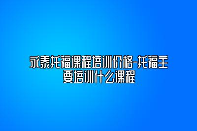 永泰托福课程培训价格-托福主要培训什么课程