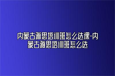 内蒙古雅思培训班怎么选课-内蒙古雅思培训班怎么选