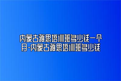 内蒙古雅思培训班多少钱一个月-内蒙古雅思培训班多少钱