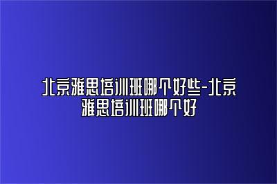 北京雅思培训班哪个好些-北京雅思培训班哪个好