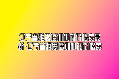 辽宁省雅思培训机构价格表最新-辽宁省雅思培训机构价格表