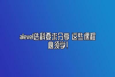 alevel选科要求分享 这些课程必须学！