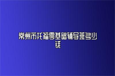 常州市托福零基础辅导班多少钱
