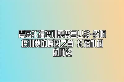 青岛托福培训需要多少钱-影响培训费的原因之首：托福机构的师资