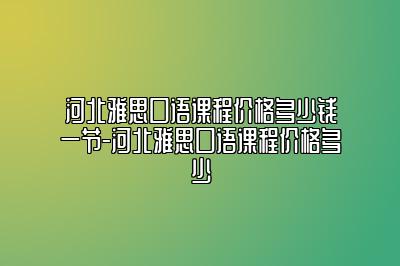 河北雅思口语课程价格多少钱一节-河北雅思口语课程价格多少