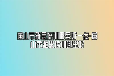 唐山市雅思培训哪里好一点-唐山市雅思培训哪里好