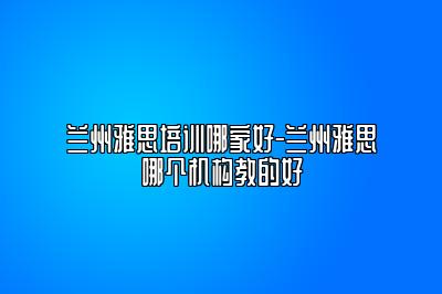 兰州雅思培训哪家好-兰州雅思哪个机构教的好