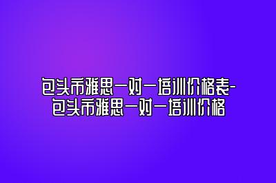 包头市雅思一对一培训价格表-包头市雅思一对一培训价格