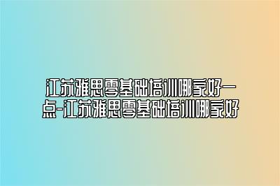 江苏雅思零基础培训哪家好一点-江苏雅思零基础培训哪家好