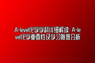 A-level化学学科详细解读：A-level化学重要性及学习难度分析