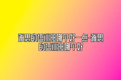 雅思的培训班哪个好一点-雅思的培训班哪个好