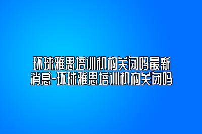 环球雅思培训机构关闭吗最新消息-环球雅思培训机构关闭吗