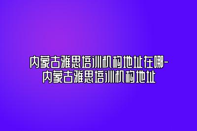 内蒙古雅思培训机构地址在哪-内蒙古雅思培训机构地址