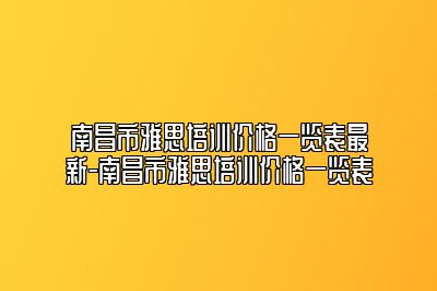 南昌市雅思培训价格一览表最新-南昌市雅思培训价格一览表