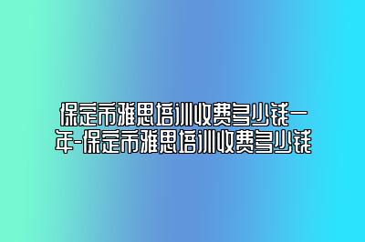 保定市雅思培训收费多少钱一年-保定市雅思培训收费多少钱