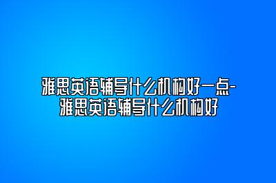 雅思英语辅导什么机构好一点-雅思英语辅导什么机构好