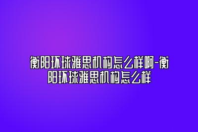 衡阳环球雅思机构怎么样啊-衡阳环球雅思机构怎么样