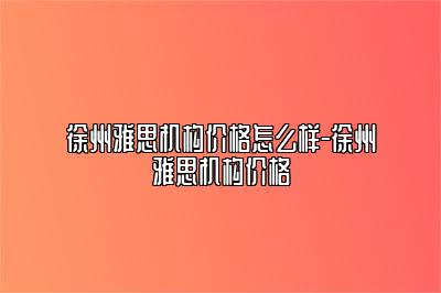 徐州雅思机构价格怎么样-徐州雅思机构价格