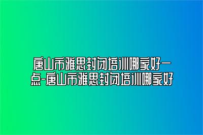 唐山市雅思封闭培训哪家好一点-唐山市雅思封闭培训哪家好