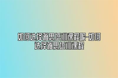 如何选择雅思培训课程呢-如何选择雅思培训课程