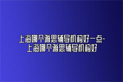 上海哪个雅思辅导机构好一点-上海哪个雅思辅导机构好