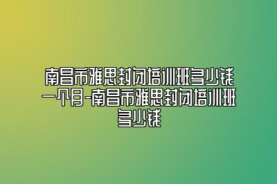 南昌市雅思封闭培训班多少钱一个月-南昌市雅思封闭培训班多少钱